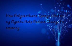 How Polyurethane Sponge Whitening Agents Help Reduce Change Frequency