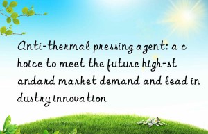 Anti-thermal pressing agent: a choice to meet the future high-standard market demand and lead industry innovation