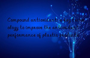 Compound antioxidant: a key technology to improve the antioxidant performance of plastic products