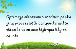 Optimize electronic product packaging process with composite antioxidants to ensure high-quality products