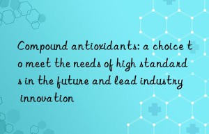 Compound antioxidants: a choice to meet the needs of high standards in the future and lead industry innovation