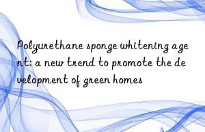 Polyurethane sponge whitening agent: a new trend to promote the development of green homes