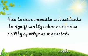 How to use composite antioxidants to significantly enhance the durability of polymer materials