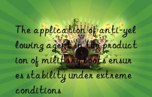 The application of anti-yellowing agent in the production of military boots ensures stability under extreme conditions