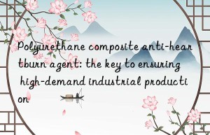 Polyurethane composite anti-heartburn agent: the key to ensuring high-demand industrial production