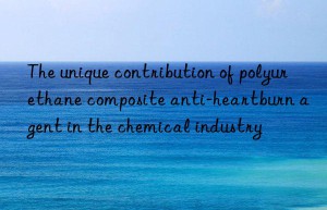 The unique contribution of polyurethane composite anti-heartburn agent in the chemical industry