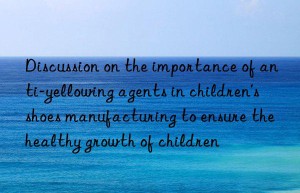 Discussion on the importance of anti-yellowing agents in children’s shoes manufacturing to ensure the healthy growth of children