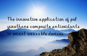 The innovative application of polyurethane composite antioxidants in smart wearable devices