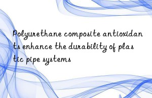 Polyurethane composite antioxidants enhance the durability of plastic pipe systems