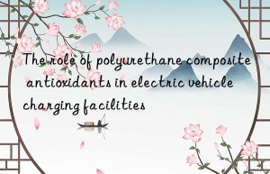 The role of polyurethane composite antioxidants in electric vehicle charging facilities