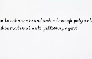 How to enhance brand value through polyurethane shoe material anti-yellowing agent