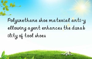 Polyurethane shoe material anti-yellowing agent enhances the durability of tool shoes