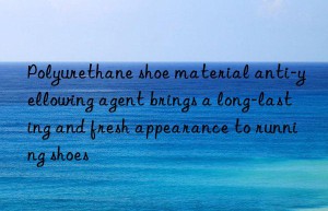 Polyurethane shoe material anti-yellowing agent brings a long-lasting and fresh appearance to running shoes