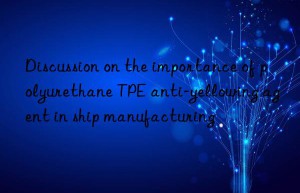 Discussion on the importance of polyurethane TPE anti-yellowing agent in ship manufacturing