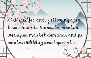 KPU-specific anti-yellowing agent continues to innovate, meets diversified market demands and promotes industry development