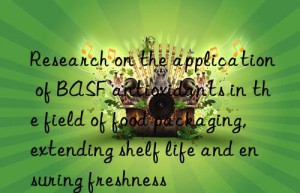 Research on the application of BASF antioxidants in the field of food packaging, extending shelf life and ensuring freshness