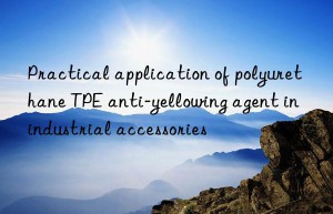 Practical application of polyurethane TPE anti-yellowing agent in industrial accessories