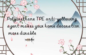 Polyurethane TPE anti-yellowing agent makes your home decoration more durable