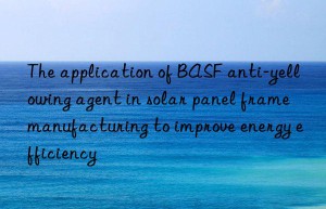 The application of BASF anti-yellowing agent in solar panel frame manufacturing to improve energy efficiency