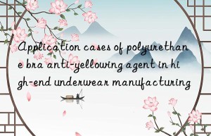 Application cases of polyurethane bra anti-yellowing agent in high-end underwear manufacturing