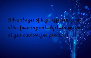 Advantages of high-efficiency reactive foaming catalysts in personalized customized products