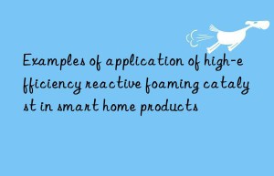 Examples of application of high-efficiency reactive foaming catalyst in smart home products