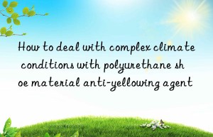 How to deal with complex climate conditions with polyurethane shoe material anti-yellowing agent