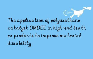 The application of polyurethane catalyst DMDEE in high-end leather products to improve material durability