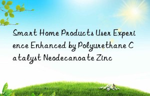 Smart Home Products User Experience Enhanced by Polyurethane Catalyst Neodecanoate Zinc