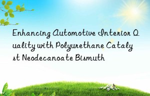 Enhancing Automotive Interior Quality with Polyurethane Catalyst Neodecanoate Bismuth