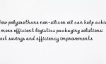 How polyurethane non-silicon oil can help achieve more efficient logistics packaging solutions: cost savings and efficiency improvements