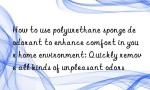 How to use polyurethane sponge deodorant to enhance comfort in your home environment: Quickly remove all kinds of unpleasant odors