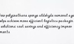 How polyurethane sponge aldehyde removal agent helps achieve more efficient logistics packaging solutions: cost savings and efficiency improvements