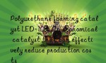 Polyurethane foaming catalyst LED-103: An economical catalyst that can effectively reduce production costs