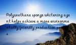 Polyurethane sponge whitening agent helps achieve a more environmentally friendly production process