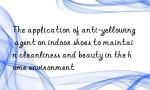 The application of anti-yellowing agent on indoor shoes to maintain cleanliness and beauty in the home environment